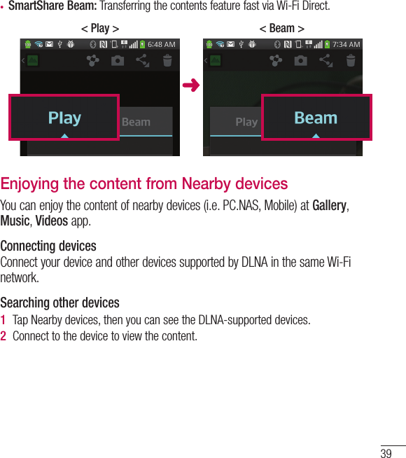 39•  SmartShare Beam: Transferring the contents feature fast via Wi-Fi Direct.&lt; Beam &gt;&lt; Play &gt;Enjoying the content from Nearby devicesYou can enjoy the content of nearby devices (i.e. PC.NAS, Mobile) at Gallery, Music, Videos app.Connecting devicesConnect your device and other devices supported by DLNA in the same Wi-Fi network.Searching other devices1  Tap Nearby devices, then you can see the DLNA-supported devices.2  Connect to the device to view the content.