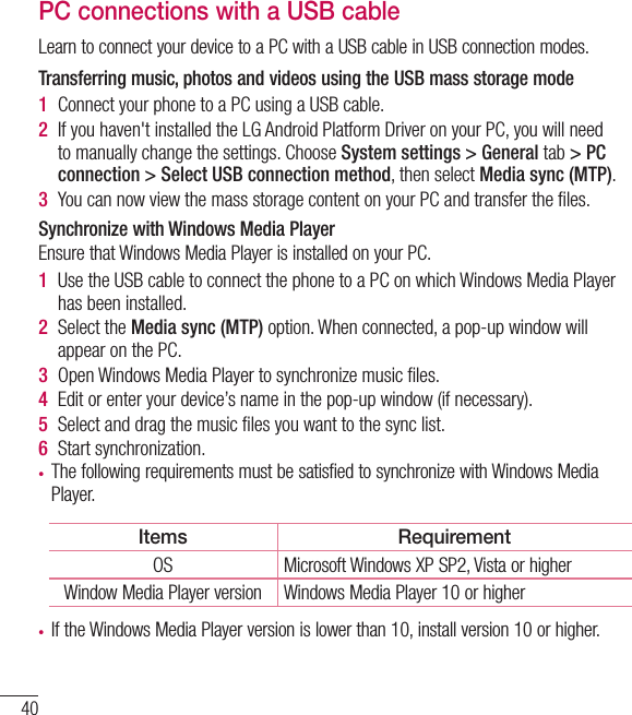 40PC connections with a USB cableLearn to connect your device to a PC with a USB cable in USB connection modes. Transferring music, photos and videos using the USB mass storage mode1  Connect your phone to a PC using a USB cable.2  If you haven&apos;t installed the LG Android Platform Driver on your PC, you will need to manually change the settings. Choose System settings &gt; General tab &gt; PC connection &gt; Select USB connection method, then select Media sync (MTP).3  You can now view the mass storage content on your PC and transfer the ﬁ les.Synchronize with Windows Media PlayerEnsure that Windows Media Player is installed on your PC.1  Use the USB cable to connect the phone to a PC on which Windows Media Player has been installed.2  Select the Media sync (MTP) option. When connected, a pop-up window will appear on the PC.3  Open Windows Media Player to synchronize music ﬁ les.4  Edit or enter your device’s name in the pop-up window (if necessary).5  Select and drag the music ﬁ les you want to the sync list.6  Start synchronization.•  The following requirements must be satisfied to synchronize with Windows Media Player. Items RequirementOS Microsoft Windows XP SP2, Vista or higherWindow Media Player version Windows Media Player 10 or higher•  If the Windows Media Player version is lower than 10, install version 10 or higher.Connecting to Networks and Devices