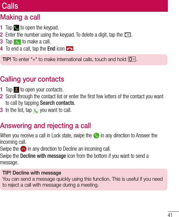 41CallsMaking a call1  Tap   to open the keypad.2  Enter the number using the keypad. To delete a digit, tap the  .3  Tap   to make a call.4  To end a call, tap the End icon  .TIP! To enter &quot;+&quot; to make international calls, touch and hold  .Calling your contacts1  Tap   to open your contacts.2  Scroll through the contact list or enter the ﬁ rst few letters of the contact you want to call by tapping Search contacts.3  In the list, tap   you want to call.Answering and rejecting a callWhen you receive a call in Lock state, swipe the   in any direction to Answer the incoming call.Swipe the   in any direction to Decline an incoming call. Swipe the Decline with message icon from the bottom if you want to send a message. TIP! Decline with messageYou can send a message quickly using this function. This is useful if you need to reject a call with message during a meeting.