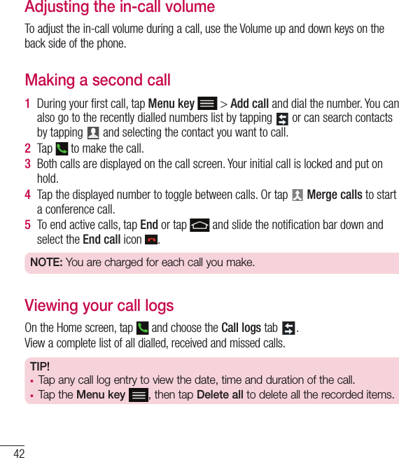 42Adjusting the in-call volumeTo adjust the in-call volume during a call, use the Volume up and down keys on the back side of the phone.Making a second call1  During your ﬁ rst call, tap Menu key  &gt; Add call and dial the number. You can also go to the recently dialled numbers list by tapping   or can search contacts by tapping   and selecting the contact you want to call.2  Tap   to make the call.3  Both calls are displayed on the call screen. Your initial call is locked and put on hold.4  Tap the displayed number to toggle between calls. Or tap   Merge calls to start a conference call.5  To end active calls, tap End or tap   and slide the notiﬁ cation bar down and select the End call icon  .NOTE: You are charged for each call you make.Viewing your call logsOn the Home screen, tap   and choose the Call logs tab  .View a complete list of all dialled, received and missed calls.TIP! •  Tap any call log entry to view the date, time and duration of the call.•  Tap the Menu key , then tap Delete all to delete all the recorded items.Calls