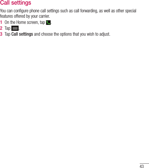 43Call settingsYou can configure phone call settings such as call forwarding, as well as other special features offered by your carrier. 1  On the Home screen, tap  .2  Tap .3  Tap Call settings and choose the options that you wish to adjust.