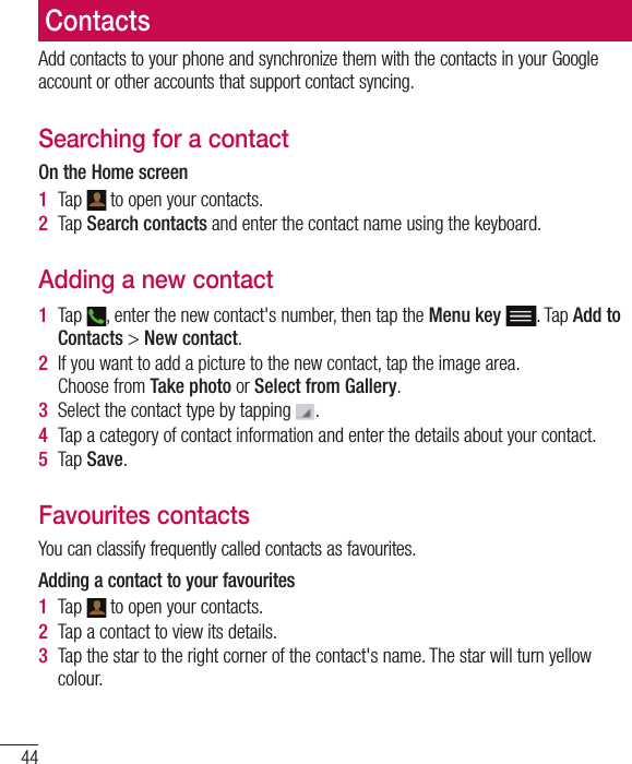 44ContactsAdd contacts to your phone and synchronize them with the contacts in your Google account or other accounts that support contact syncing.Searching for a contactOn the Home screen1  Tap   to open your contacts. 2  Tap Search contacts and enter the contact name using the keyboard.Adding a new contact1  Tap  , enter the new contact&apos;s number, then tap the Menu key . Tap Add to Contacts &gt; New contact. 2  If you want to add a picture to the new contact, tap the image area. Choose from Take photo or Select from Gallery.3  Select the contact type by tapping  .4  Tap a category of contact information and enter the details about your contact.5  Tap Save.Favourites contactsYou can classify frequently called contacts as favourites.Adding a contact to your favourites1  Tap   to open your contacts.2  Tap a contact to view its details.3  Tap the star to the right corner of the contact&apos;s name. The star will turn yellow colour.