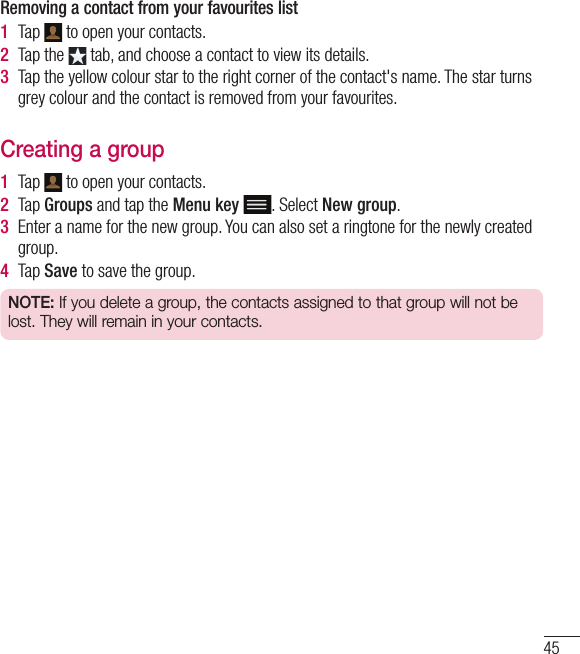 45Removing a contact from your favourites list1  Tap   to open your contacts.2  Tap the   tab, and choose a contact to view its details.3  Tap the yellow colour star to the right corner of the contact&apos;s name. The star turns grey colour and the contact is removed from your favourites.Creating a group1  Tap   to open your contacts.2  Tap Groups and tap the Menu key . Select New group.3  Enter a name for the new group. You can also set a ringtone for the newly created group.4  Tap Save to save the group.NOTE: If you delete a group, the contacts assigned to that group will not be lost. They will remain in your contacts.