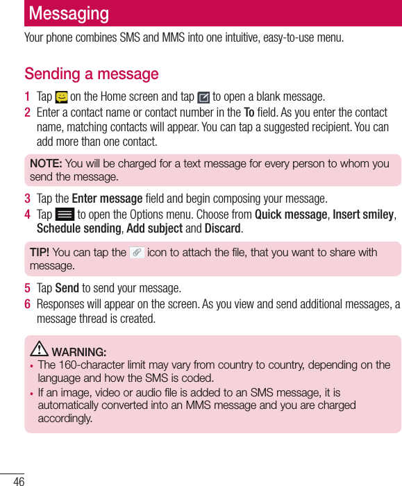 46MessagingYour phone combines SMS and MMS into one intuitive, easy-to-use menu.Sending a message1  Tap   on the Home screen and tap   to open a blank message.2  Enter a contact name or contact number in the To ﬁ eld. As you enter the contact name, matching contacts will appear. You can tap a suggested recipient. You can add more than one contact.NOTE: You will be charged for a text message for every person to whom you send the message.3  Tap the Enter message ﬁ eld and begin composing your message.4  Tap  to open the Options menu. Choose from Quick message, Insert smiley, Schedule sending, Add subject and Discard. TIP! You can tap the   icon to attach the file, that you want to share with message.5  Tap Send to send your message.6  Responses will appear on the screen. As you view and send additional messages, a message thread is created. WARNING: •  The 160-character limit may vary from country to country, depending on the language and how the SMS is coded.•  If an image, video or audio file is added to an SMS message, it is automatically converted into an MMS message and you are charged accordingly.