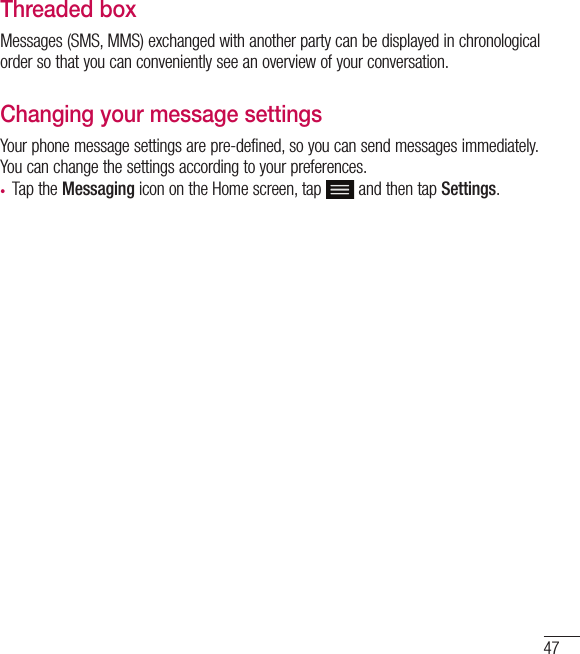 47Threaded box Messages (SMS, MMS) exchanged with another party can be displayed in chronological order so that you can conveniently see an overview of your conversation.Changing your message settingsYour phone message settings are pre-defined, so you can send messages immediately. You can change the settings according to your preferences.•  Tap the Messaging icon on the Home screen, tap  and then tap Settings.