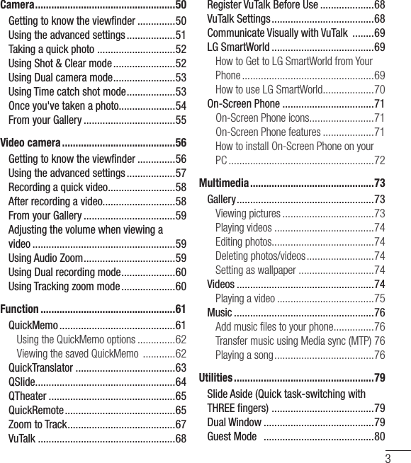 3Camera .................................................... 50Getting to know the viewﬁ nder ..............50Using the advanced settings ..................51Taking a quick photo  .............................52Using Shot &amp; Clear mode .......................52Using Dual camera mode .......................53Using Time catch shot mode ..................53Once you&apos;ve taken a photo.....................54From your Gallery ..................................55Video camera ..........................................56Getting to know the viewﬁ nder ..............56Using the advanced settings ..................57Recording a quick video .........................58After recording a video...........................58From your Gallery ..................................59Adjusting the volume when viewing a video .....................................................59Using Audio Zoom ..................................59Using Dual recording mode ....................60Using Tracking zoom mode ....................60Function ..................................................61QuickMemo ...........................................61Using the QuickMemo options ..............62Viewing the saved QuickMemo  ............62QuickTranslator .....................................63QSlide ....................................................64QTheater ...............................................65QuickRemote .........................................65Zoom to Track ........................................67VuTalk ...................................................68Register VuTalk Before Use ....................68VuTalk Settings ......................................68Communicate Visually with VuTalk  ........69LG SmartWorld ......................................69How to Get to LG SmartWorld from Your Phone .................................................69How to use LG SmartWorld ...................70On-Screen Phone ..................................71On-Screen Phone icons ........................71On-Screen Phone features ...................71How to install On-Screen Phone on your PC ......................................................72Multimedia ..............................................73Gallery ................................................... 73Viewing pictures ..................................73Playing videos .....................................74Editing photos......................................74Deleting photos/videos .........................74Setting as wallpaper ............................74Videos ...................................................74Playing a video ....................................75Music ....................................................76Add music ﬁ les to your phone ...............76Transfer music using Media sync (MTP) 76Playing a song .....................................76Utilities ....................................................79Slide Aside (Quick task-switching with THREE ﬁ ngers)  ......................................79Dual Window .........................................79Guest Mode   .........................................80