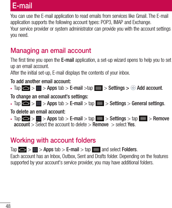 48E-mailYou can use the E-mail application to read emails from services like Gmail. The E-mail application supports the following account types: POP3, IMAP and Exchange.Your service provider or system administrator can provide you with the account settings you need.Managing an email accountThe first time you open the E-mail application, a set-up wizard opens to help you to set up an email account.After the initial set-up, E-mail displays the contents of your inbox. To add another email account:•  Tap   &gt;   &gt; Apps tab &gt; E-mail &gt;tap  &gt; Settings &gt;   Add account.To change an email account&apos;s settings:•  Tap   &gt;   &gt; Apps tab &gt; E-mail &gt; tap  &gt; Settings &gt; General settings.To delete an email account:•  Tap   &gt;   &gt; Apps tab &gt; E-mail &gt; tap  &gt; Settings &gt; tap  &gt; Remove account &gt; Select the account to delete &gt; Remove  &gt; select Yes.Working with account foldersTap   &gt;   &gt; Apps tab &gt; E-mail &gt; tap  and select Folders.Each account has an Inbox, Outbox, Sent and Drafts folder. Depending on the features supported by your account&apos;s service provider, you may have additional folders.