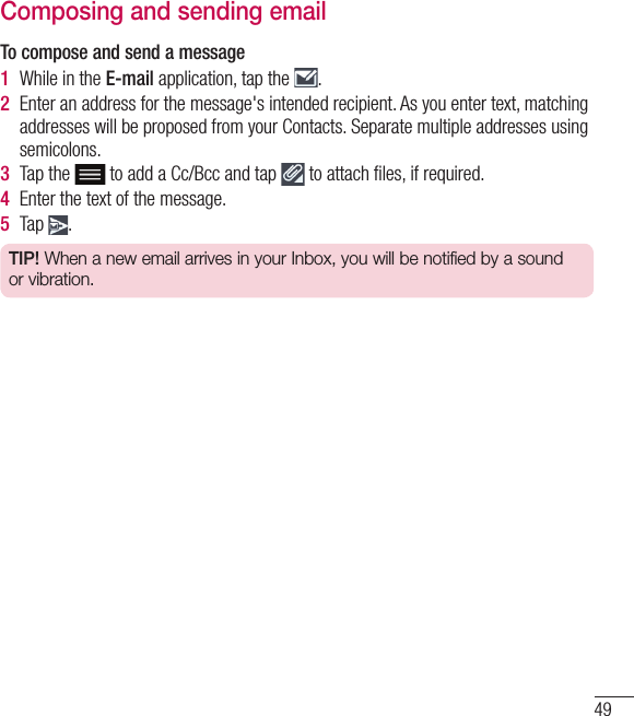 49Composing and sending emailTo compose and send a message1  While in the E-mail application, tap the  .2  Enter an address for the message&apos;s intended recipient. As you enter text, matching addresses will be proposed from your Contacts. Separate multiple addresses using semicolons.3  Tap the  to add a Cc/Bcc and tap   to attach ﬁ les, if required.4  Enter the text of the message. 5  Tap  .TIP! When a new email arrives in your Inbox, you will be notified by a sound or vibration. 