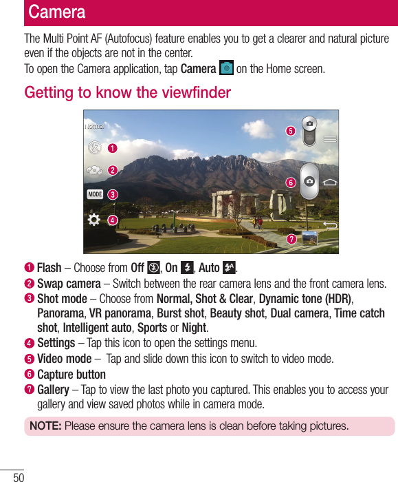50CameraThe Multi Point AF (Autofocus) feature enables you to get a clearer and natural picture even if the objects are not in the center.To open the Camera application, tap Camera  on the Home screen.Getting to know the viewfinder  Flash – Choose from Off , On , Auto .   Swap camera – Switch between the rear camera lens and the front camera lens.  Shot  mode – Choose from Normal, Shot &amp; Clear, Dynamic tone (HDR), Panorama, VR panorama, Burst shot, Beauty shot, Dual camera, Time catch shot, Intelligent auto, Sports or Night.  Settings – Tap this icon to open the settings menu.  Video  mode –  Tap and slide down this icon to switch to video mode.  Capture button   Gallery – Tap to view the last photo you captured. This enables you to access your gallery and view saved photos while in camera mode.NOTE: Please ensure the camera lens is clean before taking pictures.