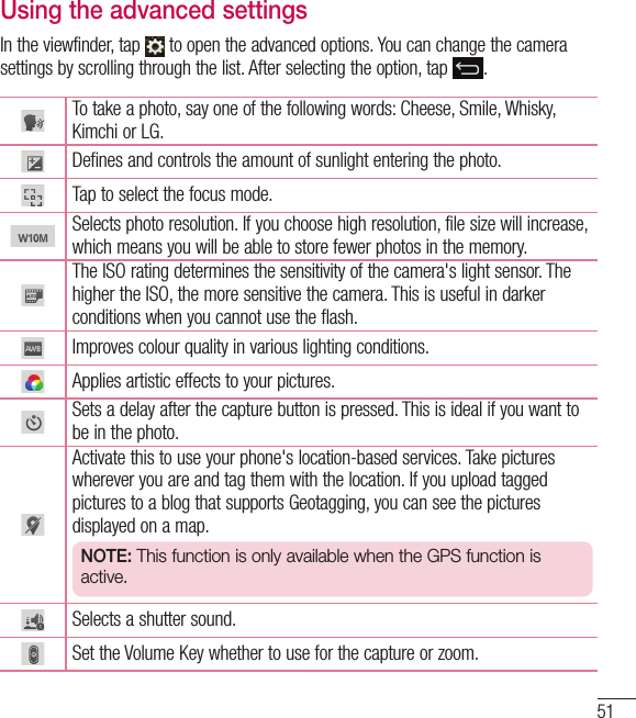 51Using the advanced settingsIn the viewfinder, tap   to open the advanced options. You can change the camera settings by scrolling through the list. After selecting the option, tap  .To take a photo, say one of the following words: Cheese, Smile, Whisky, Kimchi or LG.Defines and controls the amount of sunlight entering the photo.Tap to select the focus mode.Selects photo resolution. If you choose high resolution, file size will increase, which means you will be able to store fewer photos in the memory.The ISO rating determines the sensitivity of the camera&apos;s light sensor. The higher the ISO, the more sensitive the camera. This is useful in darker conditions when you cannot use the flash.Improves colour quality in various lighting conditions.Applies artistic effects to your pictures.Sets a delay after the capture button is pressed. This is ideal if you want to be in the photo.Activate this to use your phone&apos;s location-based services. Take pictures wherever you are and tag them with the location. If you upload tagged pictures to a blog that supports Geotagging, you can see the pictures displayed on a map.NOTE: This function is only available when the GPS function is active.Selects a shutter sound.Set the Volume Key whether to use for the capture or zoom. 