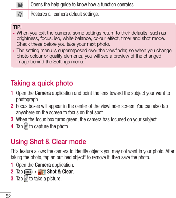 52Opens the help guide to know how a function operates.Restores all camera default settings.TIP!•  When you exit the camera, some settings return to their defaults, such as brightness, focus, iso, white balance, colour effect, timer and shot mode. Check these before you take your next photo.•  The setting menu is superimposed over the viewfinder, so when you change  photo colour or quality elements, you will see a preview of the changed image behind the Settings menu.Taking a quick photo 1  Open the Camera application and point the lens toward the subject your want to photograph.2  Focus boxes will appear in the center of the viewﬁ nder screen. You can also tap anywhere on the screen to focus on that spot.3  When the focus box turns green, the camera has focused on your subject.4  Tap   to capture the photo.Using Shot &amp; Clear modeThis feature allows the camera to identify objects you may not want in your photo. After taking the photo, tap an outlined object* to remove it, then save the photo.1  Open the Camera application.2  Tap   &gt;   Shot &amp; Clear.3  Tap   to take a picture.Camera