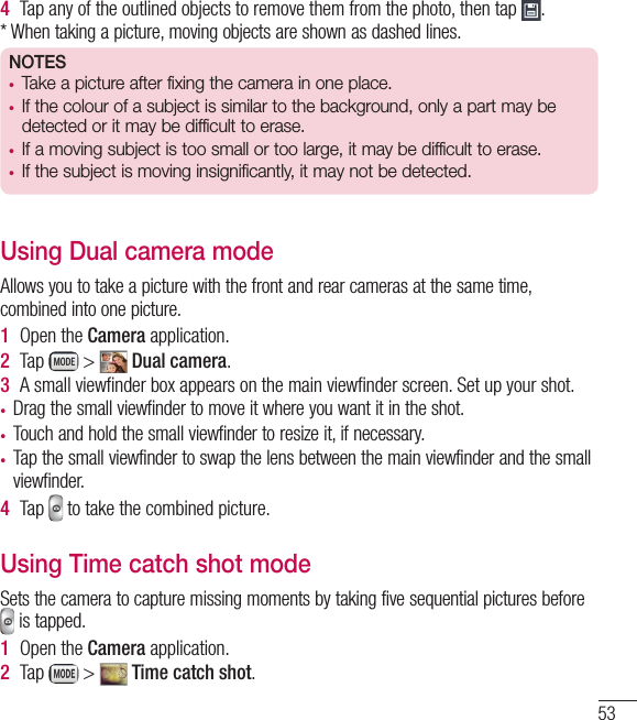 534  Tap any of the outlined objects to remove them from the photo, then tap  .* When taking a picture, moving objects are shown as dashed lines.NOTES•  Take a picture after fixing the camera in one place.•  If the colour of a subject is similar to the background, only a part may be detected or it may be difficult to erase.•  If a moving subject is too small or too large, it may be difficult to erase.•  If the subject is moving insignificantly, it may not be detected.Using Dual camera modeAllows you to take a picture with the front and rear cameras at the same time, combined into one picture.1  Open the Camera application.2  Tap   &gt;   Dual camera.3  A small viewﬁ nder box appears on the main viewﬁ nder screen. Set up your shot.•  Drag the small viewfinder to move it where you want it in the shot.•  Touch and hold the small viewfinder to resize it, if necessary.•  Tap the small viewfinder to swap the lens between the main viewfinder and the small viewfinder.4  Tap   to take the combined picture.Using Time catch shot modeSets the camera to capture missing moments by taking five sequential pictures before  is tapped.1  Open the Camera application.2  Tap   &gt;   Time catch shot.