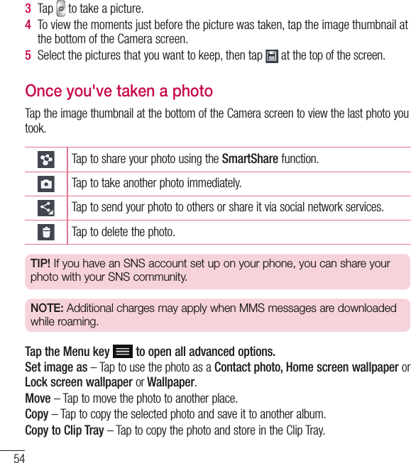 543  Tap   to take a picture.4  To view the moments just before the picture was taken, tap the image thumbnail at the bottom of the Camera screen.5  Select the pictures that you want to keep, then tap   at the top of the screen.Once you&apos;ve taken a photoTap the image thumbnail at the bottom of the Camera screen to view the last photo you took. Tap to share your photo using the SmartShare function.Tap to take another photo immediately.Tap to send your photo to others or share it via social network services.Tap to delete the photo.TIP! If you have an SNS account set up on your phone, you can share your photo with your SNS community.NOTE: Additional charges may apply when MMS messages are downloaded while roaming.Tap the Menu key  to open all advanced options.Set image as – Tap to use the photo as a Contact photo, Home screen wallpaper or Lock screen wallpaper or Wallpaper.Move – Tap to move the photo to another place.Copy – Tap to copy the selected photo and save it to another album.Copy to Clip Tray – Tap to copy the photo and store in the Clip Tray.Camera