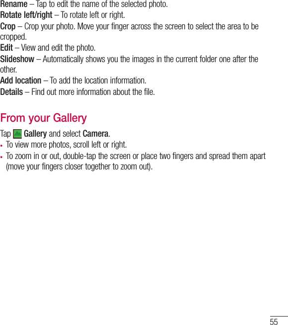 55Rename – Tap to edit the name of the selected photo.Rotate left/right – To rotate left or right.Crop – Crop your photo. Move your finger across the screen to select the area to be cropped.Edit – View and edit the photo.Slideshow – Automatically shows you the images in the current folder one after the other.Add location – To add the location information.Details – Find out more information about the file.From your GalleryTap   Gallery and select Camera. •  To view more photos, scroll left or right.•  To zoom in or out, double-tap the screen or place two fingers and spread them apart (move your fingers closer together to zoom out).