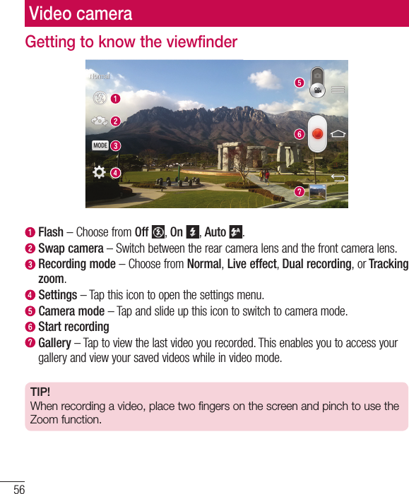 56Video cameraGetting to know the viewfinder  Flash – Choose from Off , On , Auto .   Swap camera – Switch between the rear camera lens and the front camera lens.  Recording mode – Choose from Normal, Live effect, Dual recording, or Tracking zoom.  Settings – Tap this icon to open the settings menu.  Camera  mode – Tap and slide up this icon to switch to camera mode.  Start recording  Gallery – Tap to view the last video you recorded. This enables you to access your gallery and view your saved videos while in video mode.TIP!When recording a video, place two fingers on the screen and pinch to use the Zoom function.