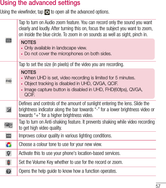 57Using the advanced settingsUsing the viewfinder, tap   to open all the advanced options. Tap to turn on Audio zoom feature. You can record only the sound you want clearly and loudly. After turning this on, focus the subject you want to zoom, on inside the blue circle. To zoom in on sounds as well as sight, pinch in. NOTES•  Only available in landscape view.•  Do not cover the microphones on both sides.Tap to set the size (in pixels) of the video you are recording.NOTES•  When UHD is set, video recording is limited for 5 minutes.•  Object tracking is disabled in UHD, QVGA, QCIF.•  Image capture button is disabled in UHD, FHD(60fps), QVGA, QCIF.Defines and controls of the amount of sunlight entering the lens. Slide the brightness indicator along the bar towards “-” for a lower brightness video or towards “+” for a higher brightness video.Tap to turn on Anti-shaking feature. It prevents shaking while video recording to get high video quality.Improves colour quality in various lighting conditions.Choose a colour tone to use for your new view.Activate this to use your phone&apos;s location-based services.Set the Volume Key whether to use for the record or zoom. Opens the help guide to know how a function operates.