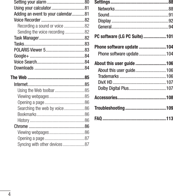 4Setting your alarm .................................80Using your calculator .............................81Adding an event to your calendar ...........81Voice Recorder ......................................82Recording a sound or voice ..................82Sending the voice recording .................82Task Manager ........................................82Tasks ..................................................... 83POLARIS Viewer 5 ..................................83Google+ ................................................84Voice Search..........................................84Downloads ............................................84The Web ..................................................85Internet .................................................. 85Using the Web toolbar ..........................85Viewing webpages ...............................85Opening a page ...................................86Searching the web by voice ..................86Bookmarks ..........................................86History ................................................86Chrome .................................................86Viewing webpages ...............................86Opening a page ...................................87Syncing with other devices ...................87Settings ...................................................88Networks ...............................................88Sound .................................................... 91Display ..................................................92General .................................................. 94PC software (LG PC Suite) ....................101Phone software update ........................104Phone software update ........................104About this user guide ...........................106About this user guide ...........................106Trademarks .........................................106DivX HD ...............................................107Dolby Digital Plus .................................107Accessories ...........................................108Troubleshooting ....................................109FAQ ........................................................113Table of contents