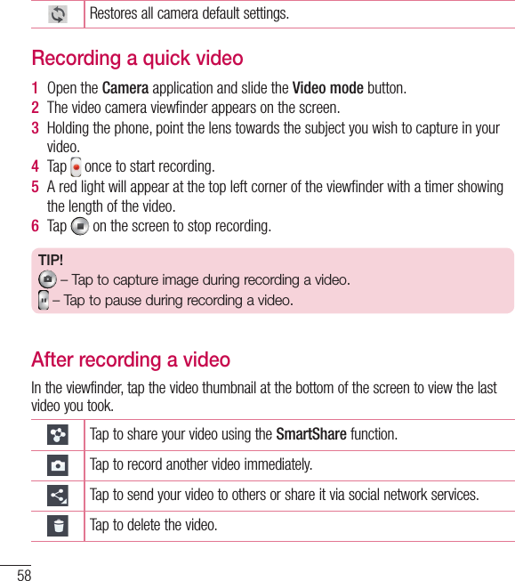 58Restores all camera default settings.Recording a quick video1  Open the Camera application and slide the Video mode button. 2  The video camera viewﬁ nder appears on the screen.3  Holding the phone, point the lens towards the subject you wish to capture in your video.4  Tap   once to start recording.5  A red light will appear at the top left corner of the viewﬁ nder with a timer showing the length of the video. 6  Tap   on the screen to stop recording.TIP! – Tap to capture image during recording a video. – Tap to pause during recording a video.After recording a videoIn the viewfinder, tap the video thumbnail at the bottom of the screen to view the last video you took.Tap to share your video using the SmartShare function.Tap to record another video immediately.Tap to send your video to others or share it via social network services.Tap to delete the video.Video camera