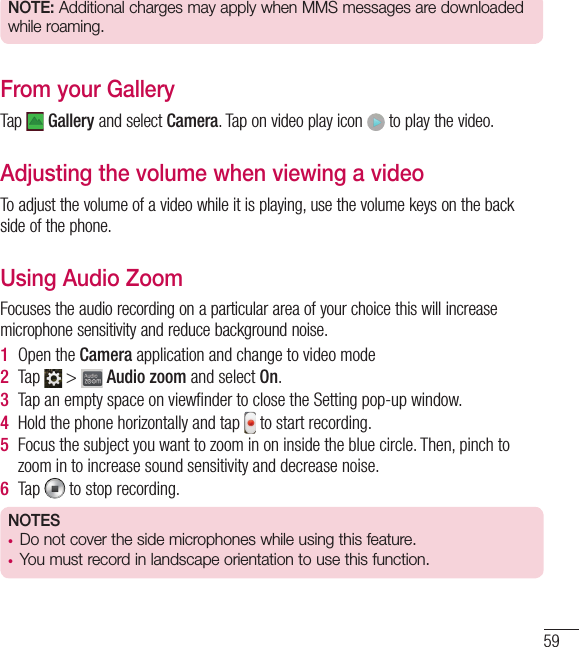 59NOTE: Additional charges may apply when MMS messages are downloaded while roaming.From your GalleryTap   Gallery and select Camera. Tap on video play icon   to play the video.Adjusting the volume when viewing a videoTo adjust the volume of a video while it is playing, use the volume keys on the back side of the phone.Using Audio ZoomFocuses the audio recording on a particular area of your choice this will increase microphone sensitivity and reduce background noise.1  Open the Camera application and change to video mode2  Tap   &gt;   Audio zoom and select On.3  Tap an empty space on viewﬁ nder to close the Setting pop-up window. 4  Hold the phone horizontally and tap   to start recording.5  Focus the subject you want to zoom in on inside the blue circle. Then, pinch to zoom in to increase sound sensitivity and decrease noise.6  Tap   to stop recording.NOTES•  Do not cover the side microphones while using this feature.•  You must record in landscape orientation to use this function.