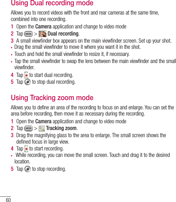 60Using Dual recording modeAllows you to record videos with the front and rear cameras at the same time, combined into one recording.1  Open the Camera application and change to video mode2  Tap   &gt;   Dual recording.3  A small viewﬁ nder box appears on the main viewﬁ nder screen. Set up your shot.•  Drag the small viewfinder to move it where you want it in the shot.•  Touch and hold the small viewfinder to resize it, if necessary.•  Tap the small viewfinder to swap the lens between the main viewfinder and the small viewfinder.4  Tap   to start dual recording.5  Tap   to stop dual recording.Using Tracking zoom modeAllows you to define an area of the recording to focus on and enlarge. You can set the area before recording, then move it as necessary during the recording.1  Open the Camera application and change to video mode2  Tap   &gt;   Tracking zoom.3  Drag the magnifying glass to the area to enlarge. The small screen shows the deﬁ ned focus in large view.4  Tap   to start recording.•   While recording, you can move the small screen. Touch and drag it to the desired location. 5  Tap   to stop recording.Video camera