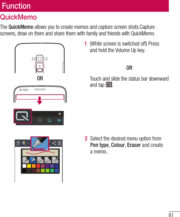 61FunctionQuickMemoThe QuickMemo allows you to create memos and capture screen shots.Capture screens, draw on them and share them with family and friends with QuickMemo.  OR1  (While screen is switched off) Press and hold the Volume Up key.  OR Touch and slide the status bar downward and tap  .2  Select the desired menu option from Pen type, Colour, Eraser and create a memo.