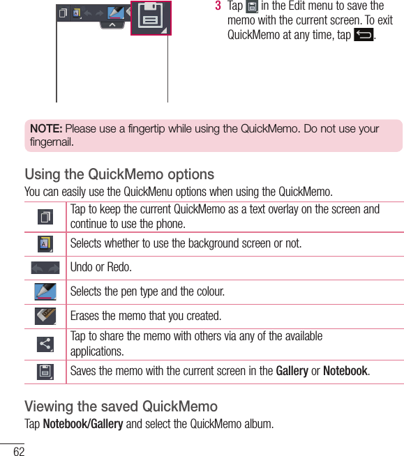 623  Tap   in the Edit menu to save the memo with the current screen. To exit QuickMemo at any time, tap  .  NOTE: Please use a fingertip while using the QuickMemo. Do not use your fingernail.Using the QuickMemo optionsYou can easily use the QuickMenu options when using the QuickMemo.Tap to keep the current QuickMemo as a text overlay on the screen and continue to use the phone.   Selects whether to use the background screen or not.Undo or Redo.Selects the pen type and the colour.Erases the memo that you created.Tap to share the memo with others via any of the availableapplications.Saves the memo with the current screen in the Gallery or Notebook.Viewing the saved QuickMemo Tap Notebook/Gallery and select the QuickMemo album.Function