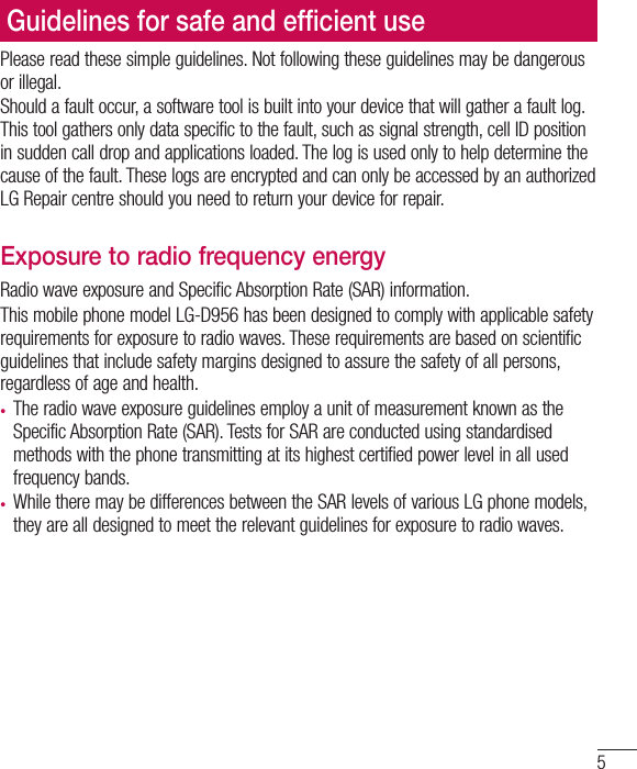 5Please read these simple guidelines. Not following these guidelines may be dangerous or illegal.Should a fault occur, a software tool is built into your device that will gather a fault log. This tool gathers only data specific to the fault, such as signal strength, cell ID position in sudden call drop and applications loaded. The log is used only to help determine the cause of the fault. These logs are encrypted and can only be accessed by an authorized LG Repair centre should you need to return your device for repair.Exposure to radio frequency energyRadio wave exposure and Specific Absorption Rate (SAR) information. This mobile phone model LG-D956 has been designed to comply with applicable safety requirements for exposure to radio waves. These requirements are based on scientific guidelines that include safety margins designed to assure the safety of all persons, regardless of age and health.•  The radio wave exposure guidelines employ a unit of measurement known as the Specific Absorption Rate (SAR). Tests for SAR are conducted using standardised methods with the phone transmitting at its highest certified power level in all used frequency bands.•  While there may be differences between the SAR levels of various LG phone models, they are all designed to meet the relevant guidelines for exposure to radio waves.•  The SAR limit recommended by the International Commission on Non-Ionizing Radiation Protection (ICNIRP) is 2 W/kg averaged over 10g of tissue.•  The highest SAR value for this model phone tested for use at the ear is 0.000 W/kg (10 g) and when worn on the body is  0.000 W/Kg (10 g).•  This device meets RF exposure guidelines when used either in the normal use position against the ear or when positioned at least 1.5 cm away from the body. When a carry case, belt clip or holder is used for body-worn operation, it should not contain metal and should position the product at least 1.5 cm away from your body. In order to transmit data files or messages, this device requires a quality connection Guidelines for safe and efﬁ cient use