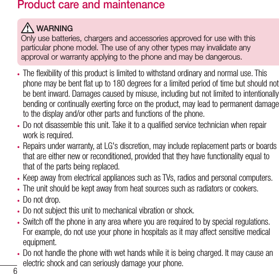 6to the network. In some cases, transmission of data files or messages may be delayed until such a connection is available. Ensure the above separation distance instructions are followed until the transmission is completed.Product care and maintenance WARNINGOnly use batteries, chargers and accessories approved for use with this particular phone model. The use of any other types may invalidate any approval or warranty applying to the phone and may be dangerous.•  The flexibility of this product is limited to withstand ordinary and normal use. This phone may be bent flat up to 180 degrees for a limited period of time but should not be bent inward. Damages caused by misuse, including but not limited to intentionally bending or continually exerting force on the product, may lead to permanent damage to the display and/or other parts and functions of the phone.•  Do not disassemble this unit. Take it to a qualified service technician when repair work is required.•  Repairs under warranty, at LG&apos;s discretion, may include replacement parts or boards that are either new or reconditioned, provided that they have functionality equal to that of the parts being replaced.•  Keep away from electrical appliances such as TVs, radios and personal computers.•  The unit should be kept away from heat sources such as radiators or cookers.•  Do not drop.•  Do not subject this unit to mechanical vibration or shock.•  Switch off the phone in any area where you are required to by special regulations. For example, do not use your phone in hospitals as it may affect sensitive medical equipment.•  Do not handle the phone with wet hands while it is being charged. It may cause an electric shock and can seriously damage your phone.Guidelines for safe and efﬁ cient use