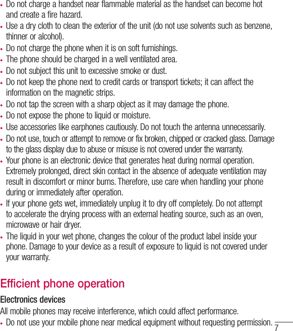 7•  Do not charge a handset near flammable material as the handset can become hot and create a fire hazard.•  Use a dry cloth to clean the exterior of the unit (do not use solvents such as benzene, thinner or alcohol).•  Do not charge the phone when it is on soft furnishings.•  The phone should be charged in a well ventilated area.•  Do not subject this unit to excessive smoke or dust.•  Do not keep the phone next to credit cards or transport tickets; it can affect the information on the magnetic strips.•  Do not tap the screen with a sharp object as it may damage the phone.•  Do not expose the phone to liquid or moisture.•  Use accessories like earphones cautiously. Do not touch the antenna unnecessarily.•  Do not use, touch or attempt to remove or fix broken, chipped or cracked glass. Damage to the glass display due to abuse or misuse is not covered under the warranty.•  Your phone is an electronic device that generates heat during normal operation. Extremely prolonged, direct skin contact in the absence of adequate ventilation may result in discomfort or minor burns. Therefore, use care when handling your phone during or immediately after operation.•  If your phone gets wet, immediately unplug it to dry off completely. Do not attempt to accelerate the drying process with an external heating source, such as an oven, microwave or hair dryer. •  The liquid in your wet phone, changes the colour of the product label inside your phone. Damage to your device as a result of exposure to liquid is not covered under your warranty.Efficient phone operationElectronics devicesAll mobile phones may receive interference, which could affect performance.•  Do not use your mobile phone near medical equipment without requesting permission. 