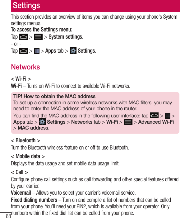 88SettingsThis section provides an overview of items you can change using your phone&apos;s System settings menus. To access the Settings menu:Tap   &gt;  &gt; System settings.- or -Tap   &gt;  &gt; Apps tab &gt;   Settings. Networks&lt; Wi-Fi &gt;Wi-Fi – Turns on Wi-Fi to connect to available Wi-Fi networks.TIP! How to obtain the MAC addressTo set up a connection in some wireless networks with MAC filters, you may need to enter the MAC address of your phone in the router.You can find the MAC address in the following user interface: tap   &gt;   &gt; Apps tab &gt;  Settings &gt; Networks tab &gt; Wi-Fi &gt;   &gt; Advanced Wi-Fi &gt; MAC address.&lt; Bluetooth &gt;Turn the Bluetooth wireless feature on or off to use Bluetooth.&lt; Mobile data &gt;Displays the data usage and set mobile data usage limit.&lt; Call &gt;Configure phone call settings such as call forwarding and other special features offered by your carrier.Voicemail – Allows you to select your carrier’s voicemail service.Fixed dialing numbers – Turn on and compile a list of numbers that can be called from your phone. You’ll need your PIN2, which is available from your operator. Only numbers within the fixed dial list can be called from your phone.