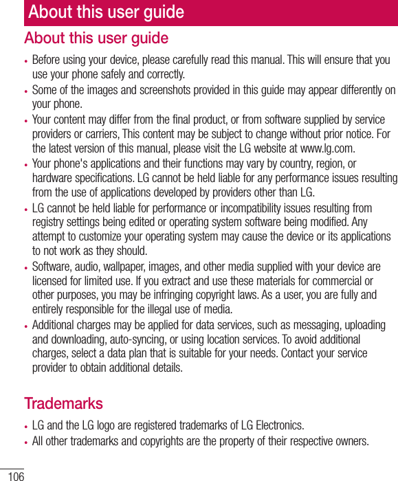 106About this user guide•  Before using your device, please carefully read this manual. This will ensure that you use your phone safely and correctly.•  Some of the images and screenshots provided in this guide may appear differently on your phone.•  Your content may differ from the final product, or from software supplied by service providers or carriers, This content may be subject to change without prior notice. For the latest version of this manual, please visit the LG website at www.lg.com.•  Your phone&apos;s applications and their functions may vary by country, region, or hardware specifications. LG cannot be held liable for any performance issues resulting from the use of applications developed by providers other than LG.•  LG cannot be held liable for performance or incompatibility issues resulting from registry settings being edited or operating system software being modified. Any attempt to customize your operating system may cause the device or its applications to not work as they should.•  Software, audio, wallpaper, images, and other media supplied with your device are licensed for limited use. If you extract and use these materials for commercial or other purposes, you may be infringing copyright laws. As a user, you are fully and entirely responsible for the illegal use of media.•  Additional charges may be applied for data services, such as messaging, uploading and downloading, auto-syncing, or using location services. To avoid additional charges, select a data plan that is suitable for your needs. Contact your service provider to obtain additional details.Trademarks•  LG and the LG logo are registered trademarks of LG Electronics.•  All other trademarks and copyrights are the property of their respective owners.About this user guide