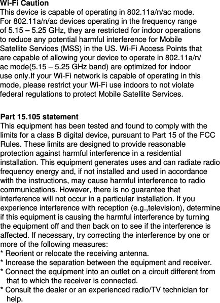 Wi-Fi Caution This device is capable of operating in 802.11a/n/ac mode. For 802.11a/n/ac devices operating in the frequency range of 5.15 – 5.25 GHz, they are restricted for indoor operations to reduce any potential harmful interference for Mobile Satellite Services (MSS) in the US. Wi-Fi Access Points that are capable of allowing your device to operate in 802.11a/n/ac mode(5.15 – 5.25 GHz band) are optimized for indoor use only.If your Wi-Fi network is capable of operating in this mode, please restrict your Wi-Fi use indoors to not violate federal regulations to protect Mobile Satellite Services.Part 15.105 statement This equipment has been tested and found to comply with the limits for a class B digital device, pursuant to Part 15 of the FCC Rules. These limits are designed to provide reasonable protection against harmful interference in a residential installation. This equipment generates uses and can radiate radio frequency energy and, if not installed and used in accordance with the instructions, may cause harmful interference to radio communications. However, there is no guarantee that interference will not occur in a particular installation. If you experience interference with reception (e.g.,television), determine if this equipment is causing the harmful interference by turning the equipment off and then back on to see if the interference is affected. If necessary, try correcting the interference by one or more of the following measures:  * Reorient or relocate the receiving antenna.  * Increase the separation between the equipment and receiver. * Connect the equipment into an outlet on a circuit different from    that to which the receiver is connected.   * Consult the dealer or an experienced radio/TV technician for    help.