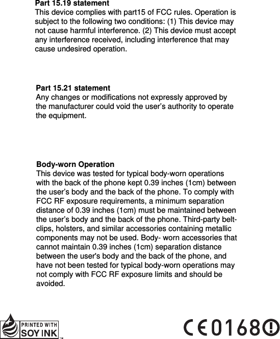 Part 15.19 statement This device complies with part15 of FCC rules. Operation is subject to the following two conditions: (1) This device may not cause harmful interference. (2) This device must accept any interference received, including interference that may cause undesired operation.Part 15.21 statement Any changes or modifications not expressly approved by the manufacturer could void the user’s authority to operate the equipment.Body-worn Operation This device was tested for typical body-worn operations with the back of the phone kept 0.39 inches (1cm) between the user’s body and the back of the phone. To comply with FCC RF exposure requirements, a minimum separation distance of 0.39 inches (1cm) must be maintained between the user’s body and the back of the phone. Third-party belt-clips, holsters, and similar accessories containing metallic components may not be used. Body- worn accessories that cannot maintain 0.39 inches (1cm) separation distance between the user&apos;s body and the back of the phone, and have not been tested for typical body-worn operations may not comply with FCC RF exposure limits and should be avoided.