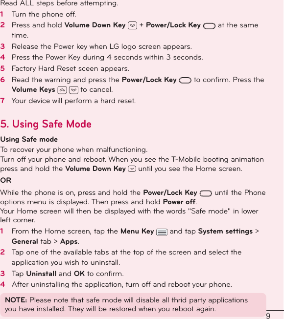 9Read ALL steps before attempting.1   Turn the phone off.2   Press and hold Volume Down Key   + Power/Lock Key  at the same time. 3   Release the Power key when LG logo screen appears.4   Press the Power Key during 4 seconds within 3 seconds.5   Factory Hard Reset sceen appears.6   Read the warning and press the Power/Lock Key  to conﬁ rm. Press the Volume Keys   to cancel.7   Your device will perform a hard reset.5.  Using Safe Mode Using Safe modeTo recover your phone when malfunctioning.Turn off your phone and reboot. When you see the T-Mobile booting animation press and hold the Volume Down Key   until you see the Home screen. OR While the phone is on, press and hold the Power/Lock Key  until the Phone options menu is displayed. Then press and hold Power off. Your Home screen will then be displayed with the words &quot;Safe mode&quot; in lower left corner. 1   From the Home screen, tap the Menu Key   and tap System settings &gt; General tab &gt; Apps.2   Tap one of the available tabs at the top of the screen and select the application you wish to uninstall. 3   Tap Uninstall and OK to conﬁ rm. 4   After uninstalling the application, turn off and reboot your phone. NOTE: Please note that safe mode will disable all thrid party applications you have installed. They will be restored when you reboot again.