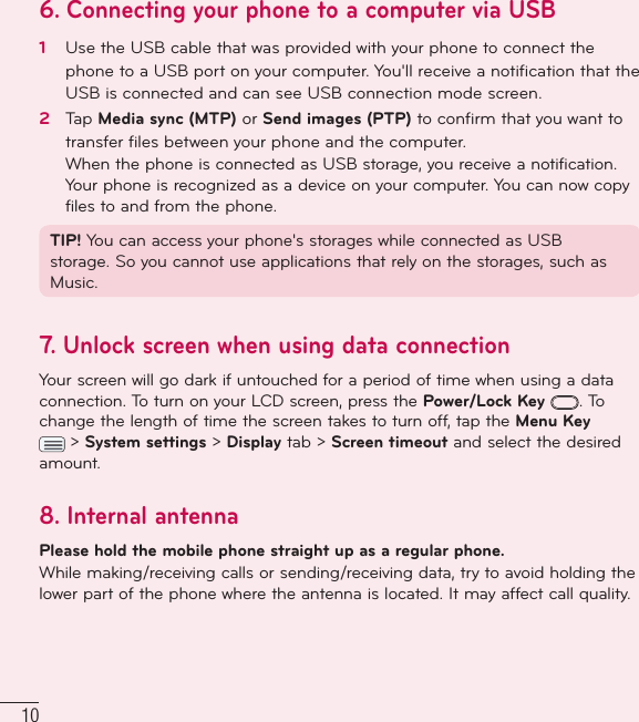 106.  Connecting your phone to a computer via USB1   Use the USB cable that was provided with your phone to connect the phone to a USB port on your computer. You&apos;ll receive a notiﬁ cation that the USB is connected and can see USB connection mode screen.2   Tap Media sync (MTP) or Send images (PTP) to conﬁ rm that you want to transfer ﬁ les between your phone and the computer.When the phone is connected as USB storage, you receive a notification. Your phone is recognized as a device on your computer. You can now copy files to and from the phone.TIP! You can access your phone&apos;s storages while connected as USB storage. So you cannot use applications that rely on the storages, such as Music.7.  Unlock screen when using data connectionYour screen will go dark if untouched for a period of time when using a data connection. To turn on your LCD screen, press the Power/Lock Key . To change the length of time the screen takes to turn off, tap the Menu Key  &gt; System settings &gt; Display tab &gt; Screen timeout and select the desired amount. 8.  Internal antennaPlease hold the mobile phone straight up as a regular phone.While making/receiving calls or sending/receiving data, try to avoid holding the lower part of the phone where the antenna is located. It may affect call quality.Important notice