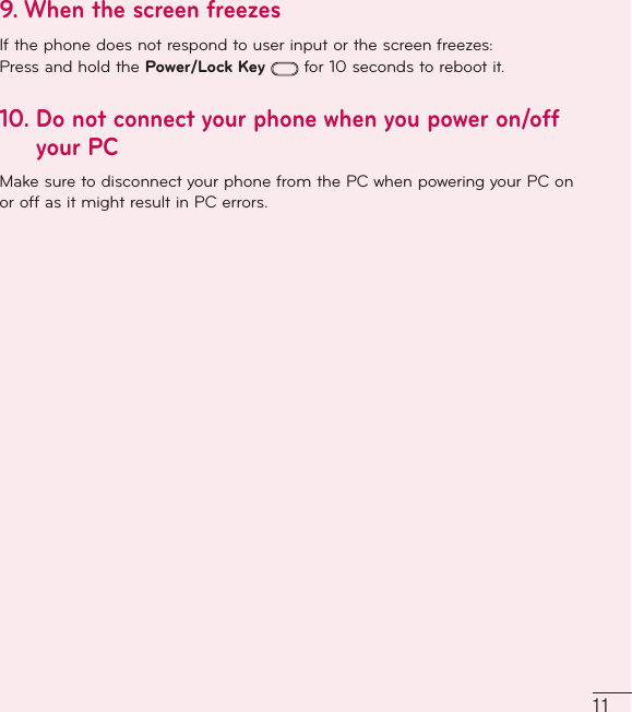 119. When the screen freezesIf the phone does not respond to user input or the screen freezes:Press and hold the Power/Lock Key  for 10 seconds to reboot it.10.  Do not connect your phone when you power on/off your PC Make sure to disconnect your phone from the PC when powering your PC on or off as it might result in PC errors.