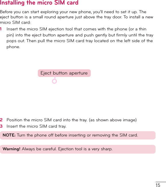 15Installing the micro SIM cardBefore you can start exploring your new phone, you’ll need to set it up. The eject button is a small round aperture just above the tray door. To install a new micro SIM card:1   Insert the micro SIM ejection tool that comes with the phone (or a thin pin) into the eject button aperture and push gently but ﬁ rmly until the tray pops out. Then pull the micro SIM card tray located on the left side of the phone. Eject button aperture2   Position the micro SIM card into the tray. (as shown above image) 3   Insert the micro SIM card tray.NOTE: Turn the phone off before inserting or removing the SIM card.Warning! Always be careful. Ejection tool is a very sharp. 