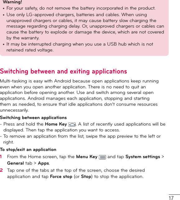 17Warning! •  For your safety, do not remove the battery incorporated in the product.•  Use only LG-approved chargers, batteries and cables. When using unapproved chargers or cables, it may cause battery slow charging the message regarding charging delay. Or, unapproved chargers or cables can cause the battery to explode or damage the device, which are not covered by the warranty.•  It may be interrupted charging when you use a USB hub which is not retained rated voltage.Switching between and exiting applicationsMulti-tasking is easy with Android because open applications keep running even when you open another application. There is no need to quit an application before opening another. Use and switch among several open applications. Android manages each application, stopping and starting them as needed, to ensure that idle applications don’t consume resources unnecessarily.Switching between applications-  Press and hold the Home Key . A list of recently used applications will be displayed. Then tap the application you want to access.-  To remove an application from the list, swipe the app preview to the left or right.To stop/exit an application1   From the Home screen, tap the Menu Key   and tap System settings &gt; General tab &gt; Apps.2   Tap one of the tabs at the top of the screen, choose the desired application and tap Force stop (or Stop) to stop the application.