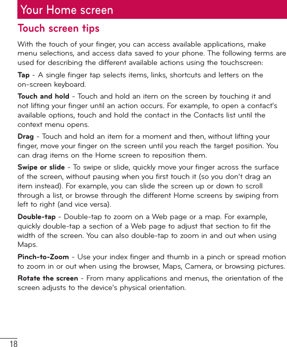 18Your Home screenTouch screen tipsWith the touch of your finger, you can access available applications, make menu selections, and access data saved to your phone. The following terms are used for describing the different available actions using the touchscreen: Ta p  - A single finger tap selects items, links,     shortcuts and letters on the on-screen keyboard.Touch and hold - Touch and hold an item on the screen by touching it and not lifting your finger until an action occurs. For example, to open a contact&apos;s available options, touch and hold the contact in the Contacts list until the context menu opens.Drag - Touch and hold an item for a moment and then, without lifting your finger, move your finger on the screen until you reach the target position. You can drag items on the Home screen to reposition them.Swipe or slide - To swipe or slide, quickly move your finger across the surface of the screen, without pausing when you first touch it (so you don’t drag an item instead). For example, you can slide the screen up or down to scroll through a list, or browse through the different Home screens by swiping from left to right (and vice versa).Double-tap - Double-tap to zoom on a Web page or a map. For example, quickly double-tap a section of a Web page to adjust that section to fit the width of the screen. You can also double-tap to zoom in and out when using Maps.Pinch-to-Zoom - Use your index finger and thumb in a pinch or spread motion to zoom in or out when using the browser, Maps, Camera, or browsing pictures.Rotate the screen - From many applications and menus, the orientation of the screen adjusts to the device&apos;s physical orientation.