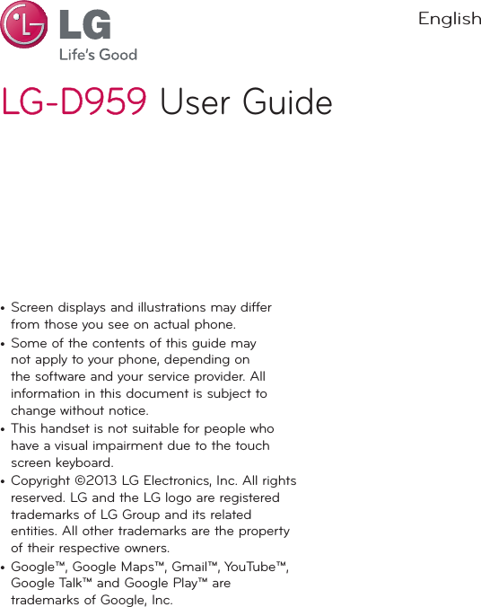 LG-D959LG-D959 User GuideEnglish•  Screen displays and illustrations may differ from those you see on actual phone.•  Some of the contents of this guide may not apply to your phone, depending on the software and your service provider. All information in this document is subject to change without notice.•  This handset is not suitable for people who have a visual impairment due to the touch screen keyboard.•  Copyright ©2013 LG Electronics, Inc. All rights reserved. LG and the LG logo are registered trademarks of LG Group and its related entities. All other trademarks are the property of their respective owners.•  Google™, Google Maps™, Gmail™, YouTube™, Google Talk™ and Google Play™ are trademarks of Google, Inc.