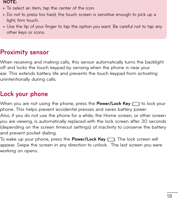 19NOTE: •  To select an item, tap the center of the icon.•  Do not to press too hard; the touch screen is sensitive enough to pick up a light, firm touch.•  Use the tip of your finger to tap the option you want. Be careful not to tap any other keys or icons.Proximity sensorWhen receiving and making calls, this sensor automatically turns the backlight off and locks the touch keypad by sensing when the phone is near your ear. This extends battery life and prevents the touch keypad from activating unintentionally during calls. Lock your phoneWhen you are not using the phone, press the Power/Lock Key  to lock your phone. This helps prevent accidental presses and saves battery power. Also, if you do not use the phone for a while, the Home screen, or other screen you are viewing, is automatically replaced with the lock screen after 30 seconds (depending on the screen timeout settings) of inactivity to conserve the battery and prevent pocket dialing.To wake up your phone, press the Power/Lock Key . The lock screen will appear. Swipe the screen in any direction to unlock.  The last screen you were working on opens.