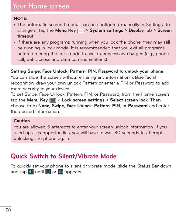 20Your Home screenNOTE: •  The automatic screen timeout can be configured manually in Settings. To change it, tap the Menu Key   &gt; System settings &gt; Display tab &gt; Screen timeout.•      If there are any programs running when you lock the phone,    they may still be running in lock mode. It is recommended that you exit all programs before entering the lock mode to avoid unnecessary charges (e.g.,    phone call,    web access and data communications).Setting Swipe, Face Unlock, Pattern, PIN, Password to unlock your phoneYou can slide the screen without entering any information, utilize facial recognition, draw your own unlock Pattern or enter a PIN or Password to add more security to your device. To set Swipe, Face Unlock, Pattern, PIN, or Password, from the Home screen tap the Menu Key   &gt; Lock screen settings &gt; Select screen lock. Then choose from None, Swipe, Face Unlock, Pattern, PIN, or Password and enter the desired information.CautionYou are allowed 5 attempts to enter your screen unlock information. If you used up all 5 opportunities, you will have to wait 30 seconds to attempt unlocking the phone again.Quick Switch to Silent/Vibrate ModeTo quickly set your phone to silent or vibrate mode, slide the Status Bar down and tap   until   or   appears. 