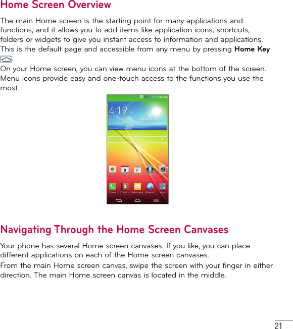 21Home Screen Overview  The main Home screen is the starting point for many applications and functions, and it allows you to add items like application icons, shortcuts, folders or widgets to give you instant access to information and applications. This is the default page and accessible from any menu by pressing Home Key .On your Home screen, you can view menu icons at the bottom of the screen. Menu icons provide easy and one-touch access to the functions you use the most.Navigating Through the Home Screen CanvasesYour phone has several Home screen canvases. If you like, you can place different applications on each of the Home screen canvases.From the main Home screen canvas, swipe the screen with your finger in either direction. The main Home screen canvas is located in the middle. 