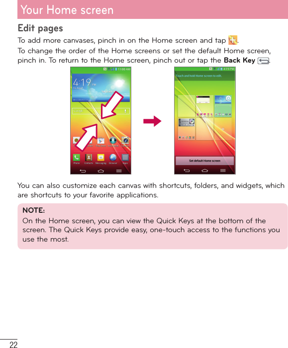 22Your Home screenEdit pagesTo add more canvases, pinch in on the Home screen and tap  . To change the order of the Home screens or set the default Home screen, pinch in. To return to the Home screen, pinch out or tap the Back Key  .You can also customize each canvas with shortcuts, folders, and widgets, which are shortcuts to your favorite applications.NOTE: On the Home screen, you can view the Quick Keys at the bottom of the screen. The Quick Keys provide easy, one-touch access to the functions you use the most.