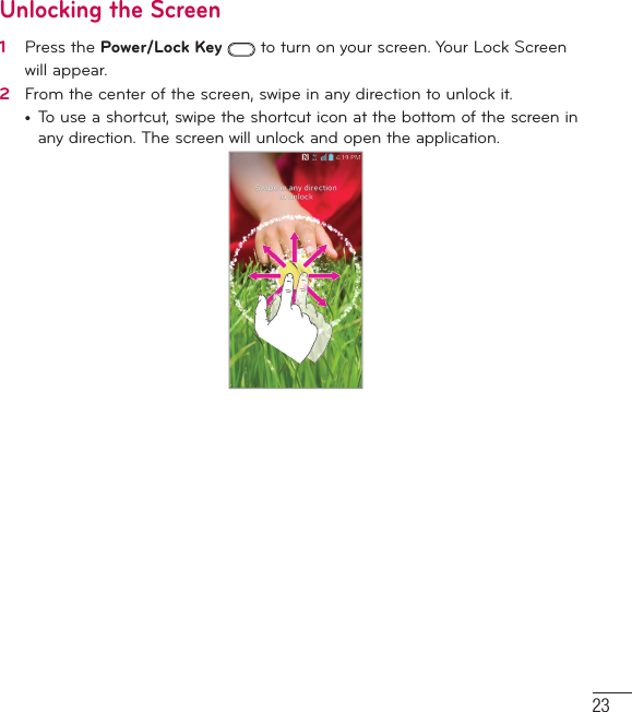 23Unlocking the Screen1   Press the Power/Lock Key   to turn on your screen. Your Lock Screen will appear.2   From the center of the screen, swipe in any direction to unlock it.•  To use a shortcut, swipe the shortcut icon at the bottom of the screen in any direction. The screen will unlock and open the application.
