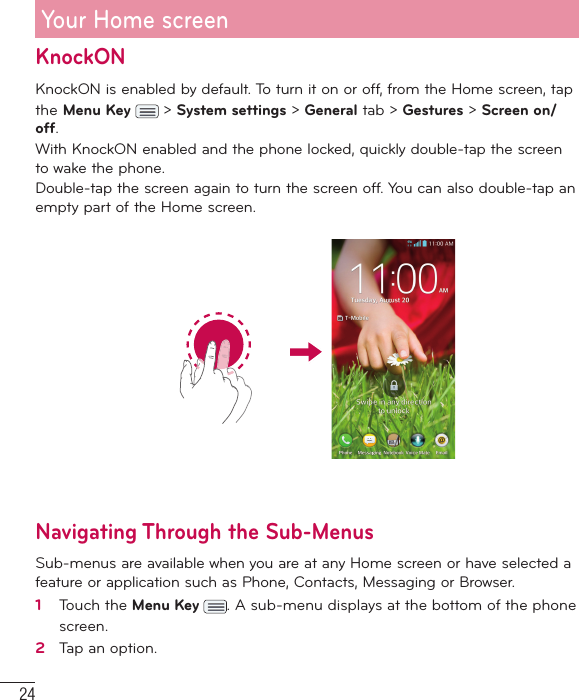 24Your Home screenKnockON KnockON is enabled by default. To turn it on or off, from the Home screen, tap the Menu Key   &gt; System settings &gt; General tab &gt; Gestures &gt; Screen on/off. With KnockON enabled and the phone locked, quickly double-tap the screen to wake the phone. Double-tap the screen again to turn the screen off. You can also double-tap an empty part of the Home screen.Navigating Through the Sub-MenusSub-menus are available when you are at any Home screen or have selected a feature or application such as Phone, Contacts, Messaging or Browser.1   Touch the Menu Key  . A sub-menu displays at the bottom of the phone screen.2   Tap an option.