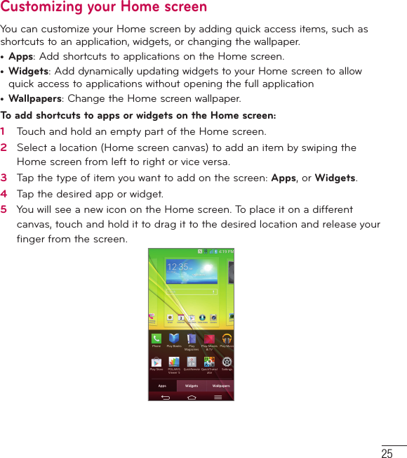 25Customizing your Home screenYou can customize your Home screen by adding quick access items, such as shortcuts to an application, widgets, or changing the wallpaper. •  Apps: Add shortcuts to applications on the Home screen.•  Widgets: Add dynamically updating widgets to your Home screen to allow quick access to applications without opening the full application•  Wallpapers: Change the Home screen wallpaper.To add shortcuts to apps or widgets on the Home screen:1   Touch and hold an empty part of the Home screen. 2   Select a location (Home screen canvas) to add an item by swiping the Home screen from left to right or vice versa.3   Tap the type of item you want to add on the screen: Apps, or Widgets.4   Tap the desired app or widget.5   You will see a new icon on the Home screen. To place it on a different canvas, touch and hold it to drag it to the desired location and release your ﬁ nger from the screen.