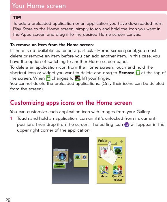 26TIP!To add a preloaded application or an application you have downloaded from Play Store to the Home screen, simply touch and hold the icon you want in the Apps screen and drag it to the desired Home screen canvas.To remove an item from the Home screen:If there is no available space on a particular Home screen panel, you must delete or remove an item before you can add another item. In this case, you have the option of switching to another Home screen panel.To delete an application icon from the Home screen, touch and hold the shortcut icon or widget you want to delete and drag to Remove  at the top of the screen. When   changes to  , lift your finger.You cannot delete the preloaded applications. (Only their icons can be deleted from the screen).Customizing apps icons on the Home screenYou can customize each application icon with images from your Gallery.1   Touch and hold an application icon until it’s unlocked from its current position. Then drop it on the screen. The editing icon   will appear in the upper right corner of the application. Your Home screen