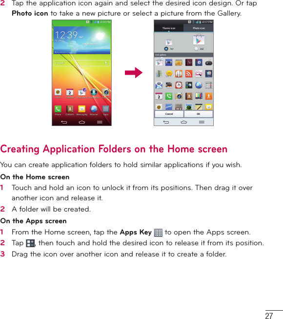 272   Tap the application icon again and select the desired icon design. Or tap Photo icon to take a new picture or select a picture from the Gallery.Creating Application Folders on the Home screenYou can create application folders to hold similar applications if you wish. On the Home screen1   Touch and hold an icon to unlock it from its positions. Then drag it over another icon and release it.2   A folder will be created.On the Apps screen1   From the Home screen, tap the Apps Key   to open the Apps screen.2   Tap  , then touch and hold the desired icon to release it from its position.3   Drag the icon over another icon and release it to create a folder.