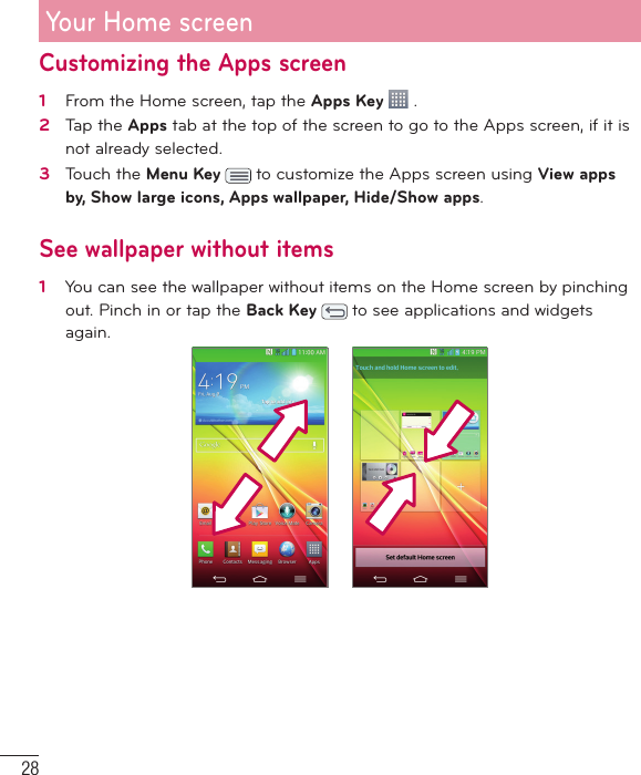 28Customizing the Apps screen1   From the Home screen, tap the Apps Key   .2   Tap the Apps tab at the top of the screen to go to the Apps screen, if it is not already selected. 3   Touch the Menu Key   to customize the Apps screen using View apps by, Show large icons, Apps wallpaper, Hide/Show apps.See wallpaper without items1   You can see the wallpaper without items on the Home screen by pinching out. Pinch in or tap the Back Key   to see applications and widgets again.Your Home screen